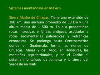 Sistemas montañosos en México
Sierra Madre de Chiapas. Tiene una extensión de
280 km, una anchura promedio de 50 km y una
altura media de 1 500 m. En ella predominan
rocas intrusivas e ígneas antiguas, asociadas a
rocas sedimentarias paleozoicas y volcánicas
cenozoicas. Se prolonga hasta Centroamérica
donde en Guatemala, forma las sierras de
Chuacús, Minas y del Mico; en Honduras, las
montañas septentrionales, y en el Caribe el
sistema montañoso de Jamaica y la sierra del
Suroeste en Haití.
 