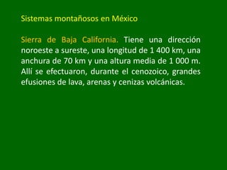 Sistemas montañosos en México
Sierra de Baja California. Tiene una dirección
noroeste a sureste, una longitud de 1 400 km, una
anchura de 70 km y una altura media de 1 000 m.
Allí se efectuaron, durante el cenozoico, grandes
efusiones de lava, arenas y cenizas volcánicas.
 