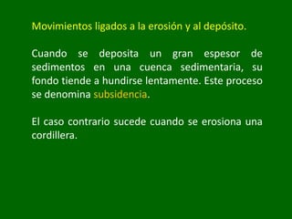 Movimientos ligados a la erosión y al depósito.
Cuando se deposita un gran espesor de
sedimentos en una cuenca sedimentaria, su
fondo tiende a hundirse lentamente. Este proceso
se denomina subsidencia.
El caso contrario sucede cuando se erosiona una
cordillera.
 