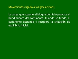 Movimientos ligado a las glaciaciones
La carga que supone el bloque de hielo provoca el
hundimiento del continente. Cuando se funde, el
continente asciende y recupera la situación de
equilibrio inicial.
 