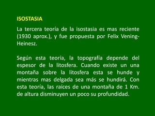 ISOSTASIA
La tercera teoría de la isostasia es mas reciente
(1930 aprox.), y fue propuesta por Felix Vening-
Heinesz.
Según esta teoría, la topografía depende del
espesor de la litosfera. Cuando existe un una
montaña sobre la litosfera esta se hunde y
mientras mas delgada sea más se hundirá. Con
esta teoría, las raíces de una montaña de 1 Km.
de altura disminuyen un poco su profundidad.
 