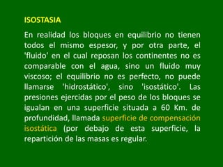 ISOSTASIA
En realidad los bloques en equilibrio no tienen
todos el mismo espesor, y por otra parte, el
'fluido' en el cual reposan los continentes no es
comparable con el agua, sino un fluido muy
viscoso; el equilibrio no es perfecto, no puede
llamarse 'hidrostático', sino 'isostático'. Las
presiones ejercidas por el peso de los bloques se
igualan en una superficie situada a 60 Km. de
profundidad, llamada superficie de compensación
isostática (por debajo de esta superficie, la
repartición de las masas es regular.
 