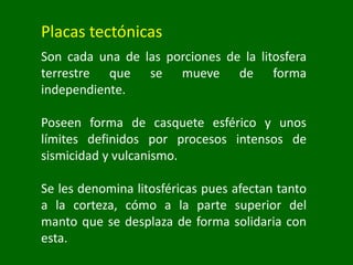 Placas tectónicas
Son cada una de las porciones de la litosfera
terrestre que se mueve de forma
independiente.
Poseen forma de casquete esférico y unos
límites definidos por procesos intensos de
sismicidad y vulcanismo.
Se les denomina litosféricas pues afectan tanto
a la corteza, cómo a la parte superior del
manto que se desplaza de forma solidaria con
esta.
 