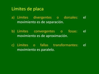 Límites de placa
a) Límites divergentes o dorsales: el
movimiento es de separación.
b) Límites convergentes o fosas: el
movimiento es de aproximación.
c) Límites o fallas transformantes: el
movimiento es paralelo.
 