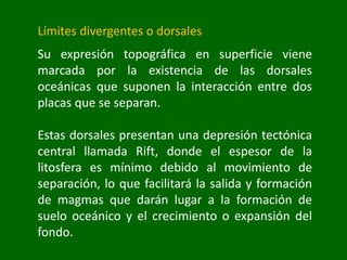 Límites divergentes o dorsales
Su expresión topográfica en superficie viene
marcada por la existencia de las dorsales
oceánicas que suponen la interacción entre dos
placas que se separan.
Estas dorsales presentan una depresión tectónica
central llamada Rift, donde el espesor de la
litosfera es mínimo debido al movimiento de
separación, lo que facilitará la salida y formación
de magmas que darán lugar a la formación de
suelo oceánico y el crecimiento o expansión del
fondo.
 