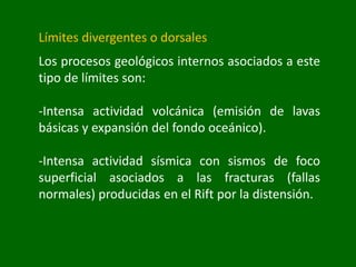 Límites divergentes o dorsales
Los procesos geológicos internos asociados a este
tipo de límites son:
-Intensa actividad volcánica (emisión de lavas
básicas y expansión del fondo oceánico).
-Intensa actividad sísmica con sismos de foco
superficial asociados a las fracturas (fallas
normales) producidas en el Rift por la distensión.
 