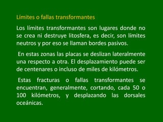 Límites o fallas transformantes
Los límites transformantes son lugares donde no
se crea ni destruye litosfera, es decir, son límites
neutros y por eso se llaman bordes pasivos.
En estas zonas las placas se deslizan lateralmente
una respecto a otra. El desplazamiento puede ser
de centenares o incluso de miles de kilómetros.
Estas fracturas o fallas transformantes se
encuentran, generalmente, cortando, cada 50 o
100 kilómetros, y desplazando las dorsales
oceánicas.
 