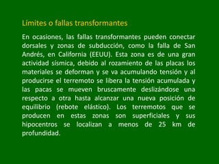 Límites o fallas transformantes
En ocasiones, las fallas transformantes pueden conectar
dorsales y zonas de subducción, como la falla de San
Andrés, en California (EEUU). Esta zona es de una gran
actividad sísmica, debido al rozamiento de las placas los
materiales se deforman y se va acumulando tensión y al
producirse el terremoto se libera la tensión acumulada y
las pacas se mueven bruscamente deslizándose una
respecto a otra hasta alcanzar una nueva posición de
equilibrio (rebote elástico). Los terremotos que se
producen en estas zonas son superficiales y sus
hipocentros se localizan a menos de 25 km de
profundidad.
 