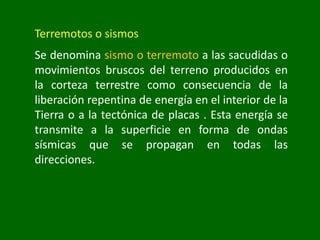 Terremotos o sismos
Se denomina sismo o terremoto a las sacudidas o
movimientos bruscos del terreno producidos en
la corteza terrestre como consecuencia de la
liberación repentina de energía en el interior de la
Tierra o a la tectónica de placas . Esta energía se
transmite a la superficie en forma de ondas
sísmicas que se propagan en todas las
direcciones.
 