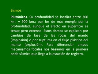 Sismos
Plutónicos. Su profundidad se localiza entre 300
km. y 900 km.; son los de más energía por la
profundidad, aunque el efecto en superficie es
tenue pero extenso. Estos sismos se explican por
cambios de fase de las rocas del manto
(implosión) o por rupturas en el flujo plástico del
manto (explosión). Para diferenciar ambos
mecanismos focales nos basamos en la primera
onda sísmica que llega a la estación de registro.
 