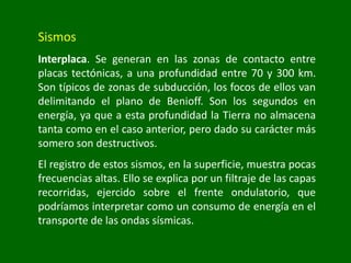 Sismos
Interplaca. Se generan en las zonas de contacto entre
placas tectónicas, a una profundidad entre 70 y 300 km.
Son típicos de zonas de subducción, los focos de ellos van
delimitando el plano de Benioff. Son los segundos en
energía, ya que a esta profundidad la Tierra no almacena
tanta como en el caso anterior, pero dado su carácter más
somero son destructivos.
El registro de estos sismos, en la superficie, muestra pocas
frecuencias altas. Ello se explica por un filtraje de las capas
recorridas, ejercido sobre el frente ondulatorio, que
podríamos interpretar como un consumo de energía en el
transporte de las ondas sísmicas.
 