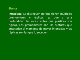 Sismos
Intraplaca. Se distinguen porque tienen múltiples
premonitores y réplicas, ya que a esta
profundidad las rocas, antes que plásticas son
rígidas. Los premonitores son las rupturas que
anteceden al momento de mayor intensidad y las
réplicas son las que lo suceden.
 