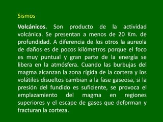 Sismos
Volcánicos. Son producto de la actividad
volcánica. Se presentan a menos de 20 Km. de
profundidad. A diferencia de los otros la aureola
de daños es de pocos kilómetros porque el foco
es muy puntual y gran parte de la energía se
libera en la atmósfera. Cuando las burbujas del
magma alcanzan la zona rígida de la corteza y los
volátiles disueltos cambian a la fase gaseosa, si la
presión del fundido es suficiente, se provoca el
emplazamiento del magma en regiones
superiores y el escape de gases que deforman y
fracturan la corteza.
 