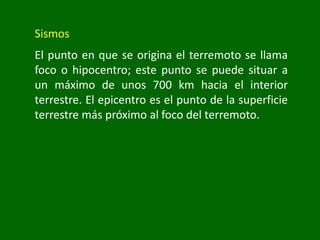 Sismos
El punto en que se origina el terremoto se llama
foco o hipocentro; este punto se puede situar a
un máximo de unos 700 km hacia el interior
terrestre. El epicentro es el punto de la superficie
terrestre más próximo al foco del terremoto.
 