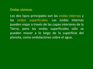 Ondas sísmicas
Los dos tipos principales son las ondas internas y
las ondas superficiales. Las ondas internas
pueden viajar a través de las capas interiores de la
Tierra, pero las ondas superficiales sólo se
pueden mover a lo largo de la superficie del
planeta, como ondulaciones sobre el agua.
 