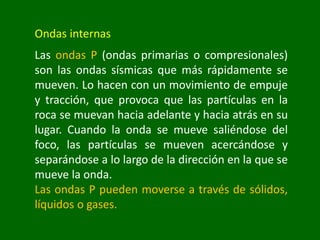 Ondas internas
Las ondas P (ondas primarias o compresionales)
son las ondas sísmicas que más rápidamente se
mueven. Lo hacen con un movimiento de empuje
y tracción, que provoca que las partículas en la
roca se muevan hacia adelante y hacia atrás en su
lugar. Cuando la onda se mueve saliéndose del
foco, las partículas se mueven acercándose y
separándose a lo largo de la dirección en la que se
mueve la onda.
Las ondas P pueden moverse a través de sólidos,
líquidos o gases.
 