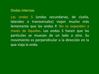 Ondas internas
Las ondas S (ondas secundarias, de cizalla,
laterales o transversales) viajan mucho más
lentamente que las ondas P. No se expanden a
través de líquidos. Las ondas S hacen que las
partículas se muevan de un lado a otro. Su
movimiento es perpendicular a la dirección en la
que viaja la onda.
 