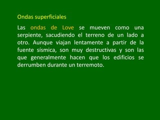Ondas superficiales
Las ondas de Love se mueven como una
serpiente, sacudiendo el terreno de un lado a
otro. Aunque viajan lentamente a partir de la
fuente sísmica, son muy destructivas y son las
que generalmente hacen que los edificios se
derrumben durante un terremoto.
 