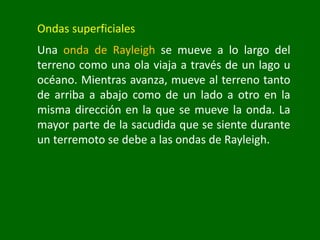 Ondas superficiales
Una onda de Rayleigh se mueve a lo largo del
terreno como una ola viaja a través de un lago u
océano. Mientras avanza, mueve al terreno tanto
de arriba a abajo como de un lado a otro en la
misma dirección en la que se mueve la onda. La
mayor parte de la sacudida que se siente durante
un terremoto se debe a las ondas de Rayleigh.
 