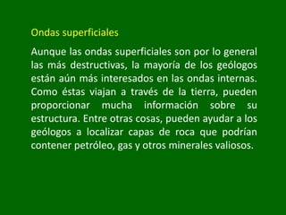 Ondas superficiales
Aunque las ondas superficiales son por lo general
las más destructivas, la mayoría de los geólogos
están aún más interesados en las ondas internas.
Como éstas viajan a través de la tierra, pueden
proporcionar mucha información sobre su
estructura. Entre otras cosas, pueden ayudar a los
geólogos a localizar capas de roca que podrían
contener petróleo, gas y otros minerales valiosos.
 