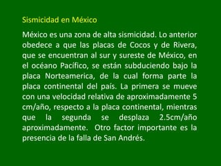 Sismicidad en México
México es una zona de alta sismicidad. Lo anterior
obedece a que las placas de Cocos y de Rivera,
que se encuentran al sur y sureste de México, en
el océano Pacífico, se están subduciendo bajo la
placa Norteamerica, de la cual forma parte la
placa continental del país. La primera se mueve
con una velocidad relativa de aproximadamente 5
cm/año, respecto a la placa continental, mientras
que la segunda se desplaza 2.5cm/año
aproximadamente. Otro factor importante es la
presencia de la falla de San Andrés.
 