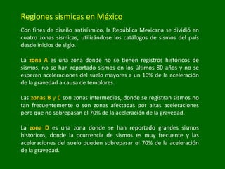 Regiones sísmicas en México
Con fines de diseño antisísmico, la República Mexicana se dividió en
cuatro zonas sísmicas, utilizándose los catálogos de sismos del país
desde inicios de siglo.
La zona A es una zona donde no se tienen registros históricos de
sismos, no se han reportado sismos en los últimos 80 años y no se
esperan aceleraciones del suelo mayores a un 10% de la aceleración
de la gravedad a causa de temblores.
Las zonas B y C son zonas intermedias, donde se registran sismos no
tan frecuentemente o son zonas afectadas por altas aceleraciones
pero que no sobrepasan el 70% de la aceleración de la gravedad.
La zona D es una zona donde se han reportado grandes sismos
históricos, donde la ocurrencia de sismos es muy frecuente y las
aceleraciones del suelo pueden sobrepasar el 70% de la aceleración
de la gravedad.
 