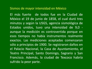 Sismos de mayor intensidad en México
El más fuerte de todos fue en la Ciudad de
México el 19 de junio de 1858, el cual duró tres
minutos y según la USGS, agencia sismológica de
Estados unidos, tuvo una intensidad de 9,0 -
aunque la medición es controvertida porque en
esos tiempos no había instrumentos realmente
exactos. Las mediciones aceptadas comenzaron
sólo a principios de 1900. Se registraron daños en
el Palacio Nacional, la Casa de Ayuntamiento, el
Teatro Principal, Santo Domingo, Sagrario y San
Francisco. Además, la ciudad de Texcoco habría
sufrido la peor parte.
 