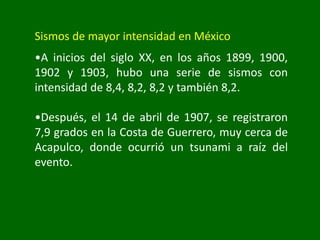 Sismos de mayor intensidad en México
•A inicios del siglo XX, en los años 1899, 1900,
1902 y 1903, hubo una serie de sismos con
intensidad de 8,4, 8,2, 8,2 y también 8,2.
•Después, el 14 de abril de 1907, se registraron
7,9 grados en la Costa de Guerrero, muy cerca de
Acapulco, donde ocurrió un tsunami a raíz del
evento.
 