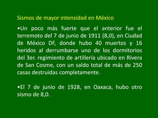 Sismos de mayor intensidad en México
•Un poco más fuerte que el anterior fue el
terremoto del 7 de junio de 1911 (8,0), en Ciudad
de México DF, donde hubo 40 muertos y 16
heridos al derrumbarse uno de los dormitorios
del 3er. regimiento de artillería ubicado en Rivera
de San Cosme, con un saldo total de más de 250
casas destruidas completamente.
•El 7 de junio de 1928, en Oaxaca, hubo otro
sismo de 8,0.
 