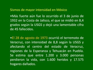 Sismos de mayor intensidad en México
•Más fuerte aún fue lo ocurrido el 3 de junio de
1932 en la Costa de Jalisco, el que se midió en 8,4
grados según la USGS y dejó una lamentable cifra
de 45 fallecidos.
•El 28 de agosto de 1973 ocurrió el terremoto de
Veracruz, con intensidad de 8,8 según la USGS y
afectando el centro del estado de Veracruz,
regiones de la Esperanza y Tehuacán en Puebla.
Se estima que entre 1.200 y 3.000 personas
perdieron la vida, con 1.600 heridos y 17.575
hogares dañados.
 