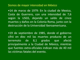 Sismos de mayor intensidad en México
•14 de marzo de 1979: En la ciudad de Mexico,
Costa de Guerrero, con una intensidad de 7,6
según la USGS, dejando un saldo de cinco
muertos y daños en la Colonia Roma, junto con la
destrucción de la Universidad Iberoamericana.
•19 de septiembre de 1985, donde el gobierno
cifró en diez mil las muertes producto de un
terremoto de 8,1 grados que afectó
principalmente a la Ciudad de México, mientras
que fuentes extra-oficiales indican más de 40 mil
las víctimas fatales del evento.
 