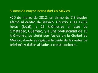 Sismos de mayor intensidad en México
•20 de marzo de 2012, un sismo de 7.8 grados
afectó al centro de México. Ocurrió a las 12:02
horas (local), a 29 kilómetros al este de
Ometepec, Guerrero, y a una profundidad de 15
kilómetros, se sintió con fuerza en la Ciudad de
México, donde se registró la caída de las redes de
telefonía y daños aislados a construcciones.
 