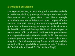 Sismicidad en México
Los expertos opinan, a pesar de que los estudios todavía
no están concluidos, que es probable que en la costa de
Guerrero ocurra un gran sismo para liberar energía
acumulada, aunque se debe aclarar que con precisión no
se sabe cuándo ni dónde y tampoco la magnitud; se sabe
que existe un hueco muy grande que va desde el sureste
de Petatlán hasta casi Pinotepa Nacional, si esta región se
rompe en un sólo movimiento telúrico, éste puede tener
una magnitud superior a 8 en la escala de Richter, aunque
también pueden ocurrir una serie de sismos de menor
magnitud. “Actualmente no hay forma de afirmar cuál de
estas dos últimas posibilidades puede suceder” (Instituto
de Geofísica de la UNAM, Dr. Shri Krishna Singh).
 