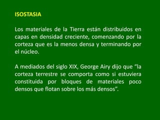 ISOSTASIA
Los materiales de la Tierra están distribuidos en
capas en densidad creciente, comenzando por la
corteza que es la menos densa y terminando por
el núcleo.
A mediados del siglo XIX, George Airy dijo que “la
corteza terrestre se comporta como si estuviera
constituida por bloques de materiales poco
densos que flotan sobre los más densos”.
 