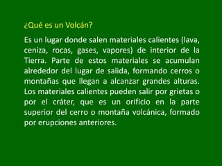 ¿Qué es un Volcán?
Es un lugar donde salen materiales calientes (lava,
ceniza, rocas, gases, vapores) de interior de la
Tierra. Parte de estos materiales se acumulan
alrededor del lugar de salida, formando cerros o
montañas que llegan a alcanzar grandes alturas.
Los materiales calientes pueden salir por grietas o
por el cráter, que es un orificio en la parte
superior del cerro o montaña volcánica, formado
por erupciones anteriores.
 