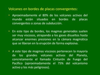 Volcanes en bordes de placas convergentes:
• Aproximadamente el 80% de los volcanes activos del
mundo están situados en bordes de placas
convergentes o zonas de subducción.
• En este tipo de bordes, los magmas generados suelen
ser muy viscosos, atrapando a los gases disueltos hasta
alcanzar enormes presiones en la cámara magmática
que se liberan en la erupción de forma explosiva.
• A este tipo de magmas viscosos pertenecen la mayoría
de los grandes volcanes activos del Planeta,
concretamente el llamado Cinturón de Fuego del
Pacífico (aproximadamente el 75% del volcanismo
activo y los más peligrosos).
 