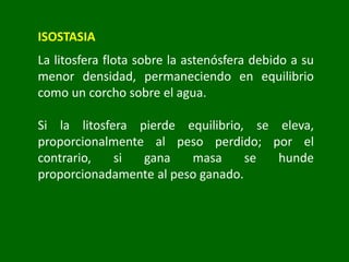 ISOSTASIA
La litosfera flota sobre la astenósfera debido a su
menor densidad, permaneciendo en equilibrio
como un corcho sobre el agua.
Si la litosfera pierde equilibrio, se eleva,
proporcionalmente al peso perdido; por el
contrario, si gana masa se hunde
proporcionadamente al peso ganado.
 