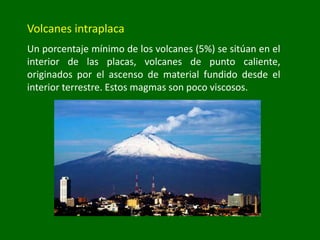 Volcanes intraplaca
Un porcentaje mínimo de los volcanes (5%) se sitúan en el
interior de las placas, volcanes de punto caliente,
originados por el ascenso de material fundido desde el
interior terrestre. Estos magmas son poco viscosos.
 