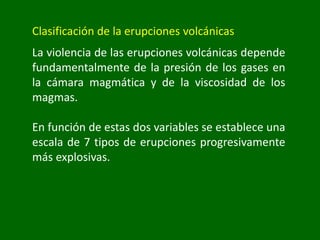 Clasificación de la erupciones volcánicas
La violencia de las erupciones volcánicas depende
fundamentalmente de la presión de los gases en
la cámara magmática y de la viscosidad de los
magmas.
En función de estas dos variables se establece una
escala de 7 tipos de erupciones progresivamente
más explosivas.
 