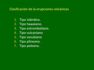 Clasificación de la erupciones volcánicas
1. Tipo islándico.
2. Tipo hawaiano.
3. Tipo estromboliano.
4. Tipo vulcaniano
5. Tipo vesubiano
6. Tipo plineano.
7. Tipo peleano.
 
