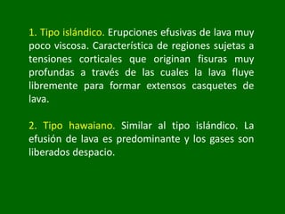 1. Tipo islándico. Erupciones efusivas de lava muy
poco viscosa. Característica de regiones sujetas a
tensiones corticales que originan fisuras muy
profundas a través de las cuales la lava fluye
libremente para formar extensos casquetes de
lava.
2. Tipo hawaiano. Similar al tipo islándico. La
efusión de lava es predominante y los gases son
liberados despacio.
 