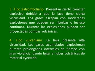 3. Tipo estromboliano. Presentan cierto carácter
explosivo debido a que la lava tiene cierta
viscosidad. Los gases escapan con moderadas
explosiones que pueden ser rítmicas o incluso
continuas. Durante las explosiones pueden ser
proyectadas bombas volcánicas.
4. Tipo vulcaniano. La lava presenta alta
viscosidad. Los gases acumulados explosionan
durante prolongados intervalos de tiempo con
gran violencia, dando lugar a nubes volcánicas de
material eyectado.
 