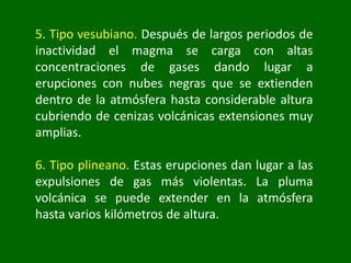 5. Tipo vesubiano. Después de largos periodos de
inactividad el magma se carga con altas
concentraciones de gases dando lugar a
erupciones con nubes negras que se extienden
dentro de la atmósfera hasta considerable altura
cubriendo de cenizas volcánicas extensiones muy
amplias.
6. Tipo plineano. Estas erupciones dan lugar a las
expulsiones de gas más violentas. La pluma
volcánica se puede extender en la atmósfera
hasta varios kilómetros de altura.
 