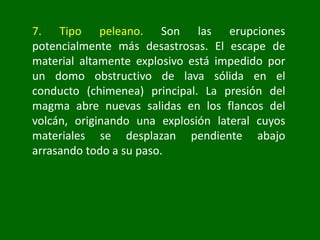 7. Tipo peleano. Son las erupciones
potencialmente más desastrosas. El escape de
material altamente explosivo está impedido por
un domo obstructivo de lava sólida en el
conducto (chimenea) principal. La presión del
magma abre nuevas salidas en los flancos del
volcán, originando una explosión lateral cuyos
materiales se desplazan pendiente abajo
arrasando todo a su paso.
 
