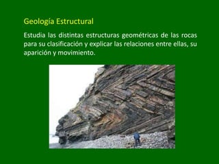 Geología Estructural
Estudia las distintas estructuras geométricas de las rocas
para su clasificación y explicar las relaciones entre ellas, su
aparición y movimiento.
 