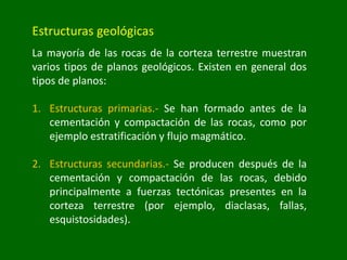 Estructuras geológicas
La mayoría de las rocas de la corteza terrestre muestran
varios tipos de planos geológicos. Existen en general dos
tipos de planos:
1. Estructuras primarias.- Se han formado antes de la
cementación y compactación de las rocas, como por
ejemplo estratificación y flujo magmático.
2. Estructuras secundarias.- Se producen después de la
cementación y compactación de las rocas, debido
principalmente a fuerzas tectónicas presentes en la
corteza terrestre (por ejemplo, diaclasas, fallas,
esquistosidades).
 