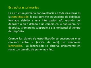 Estructuras primarias
La estructura primaria por excelencia en todas las rocas es
la estratificación, la cual consiste en un plano de debilidad
formado debido a una interrupción y/o erosión del
depósito o bien debido a un cambio en la naturaleza del
depósito. Siempre es subparalela a la horizontal al tiempo
del depósito.
Cuando los planos de estratificación se encuentran muy
cercanos entre sí (escala de mm), se denomina
laminación. La laminación se observa únicamente en
rocas con tamaño de grano muy fino.
 