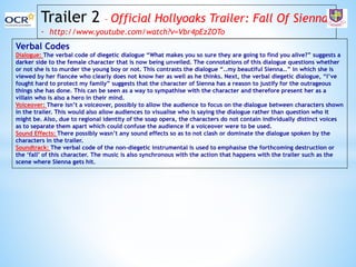 Trailer 2 – Official Hollyoaks Trailer: Fall Of Sienna
- http://www.youtube.com/watch?v=Vbr4pEzZOTo
Verbal Codes
Dialogue: The verbal code of diegetic dialogue “What makes you so sure they are going to find you alive?” suggests a
darker side to the female character that is now being unveiled. The connotations of this dialogue questions whether
or not she is to murder the young boy or not. This contrasts the dialogue “..my beautiful Sienna..” in which she is
viewed by her fiancée who clearly does not know her as well as he thinks. Next, the verbal diegetic dialogue, “I’ve
fought hard to protect my family” suggests that the character of Sienna has a reason to justify for the outrageous
things she has done. This can be seen as a way to sympathise with the character and therefore present her as a
villain who is also a hero in their mind.
Voiceover: There isn’t a voiceover, possibly to allow the audience to focus on the dialogue between characters shown
in the trailer. This would also allow audiences to visualise who is saying the dialogue rather than question who it
might be. Also, due to regional identity of the soap opera, the characters do not contain individually distinct voices
as to separate them apart which could confuse the audience if a voiceover were to be used.
Sound Effects: There possibly wasn’t any sound effects so as to not clash or dominate the dialogue spoken by the
characters in the trailer.
Soundtrack: The verbal code of the non-diegetic instrumental is used to emphasise the forthcoming destruction or
the ‘fall’ of this character. The music is also synchronous with the action that happens with the trailer such as the
scene where Sienna gets hit.
 