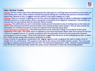 Non-Verbal Codes
Setting: The non-verbal code of the setting presents the soap opera in a working class environment as the scenes are
set in homes and a café. These locations connote the typical settings for a working class person to converse and/or
spend time. Because of this, it suggests why the conflict in the trailer happens in a café.
Lighting: There is a contrast in lighting as in the first scene the lighting is bright to signify a celebration (engagement)
but then switches to a dark location where a young boy is presented to be trapped in a basement. This contrast can
connote the two personalities that the character Sienna contains.
Costumes: The outfits that are worn in the trailer mainly present characters to be of working class as the males are
shown to be wearing formal shirts and the females to be wearing dresses and/or blazers. This can also contrast the
stereotype of a working class person as they are expected to be wearing casual attire.
Facial Expressions and Characters: The facial expressions of the characters change in accordance to the action
happening in the scene. The trailer starts in happiness as the facial expressions depict hope and a future for the two
characters engaged however it is quickly juxtaposed with the expression of horror by the young male character
prying against a wall to escape. These facial expressions suggest that the horror of this kidnapping has been in effect
for a while and the young male has grown desperate to escape.
Props: A scene of a young boy is presented to be ‘digging’ against a wall, scraping at the wall to create a form of
escape from his confinements. The progress in the wall is soon shown to be hidden behind a poster. This scene pays
homage to a famous narrative theme from the film ‘The Shawshank Redemption’ (1994 – Director: Frank Darabont).
Fans of the film would most likely realise this cameo and be interested to watch the forthcoming episode.
 