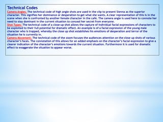 Technical Codes
Camera Angles: The technical code of high angle shots are used in the clip to present Sienna as the superior
character. This signifies her dominance or desperation to get what she wants. A clear representation of this is in the
scene when she is confronted by another female character in the café. The camera angle is used here to connote her
need to stay dominant in the current situation to conceal her secret from everyone.
Shot Types: The technical code of a close-up shot allows the capture of individual facial expressions of characters to
be exploited to their full potential for dramatic effect. An example is of a facial expression of the young male
character who is trapped, whereby the close up shot establishes his emotions of desperation and terror of the
situation he is currently in.
Camera Movement: The technical code of the zoom focuses the audiences attention on the close up shots of various
character’s faces. The connotation of this allows for an added emphasis on the character’s facial expression to give a
clearer indication of the character’s emotions towards the current situation. Furthermore it is used for dramatic
effect to exaggerate the situation to appear worse.
 